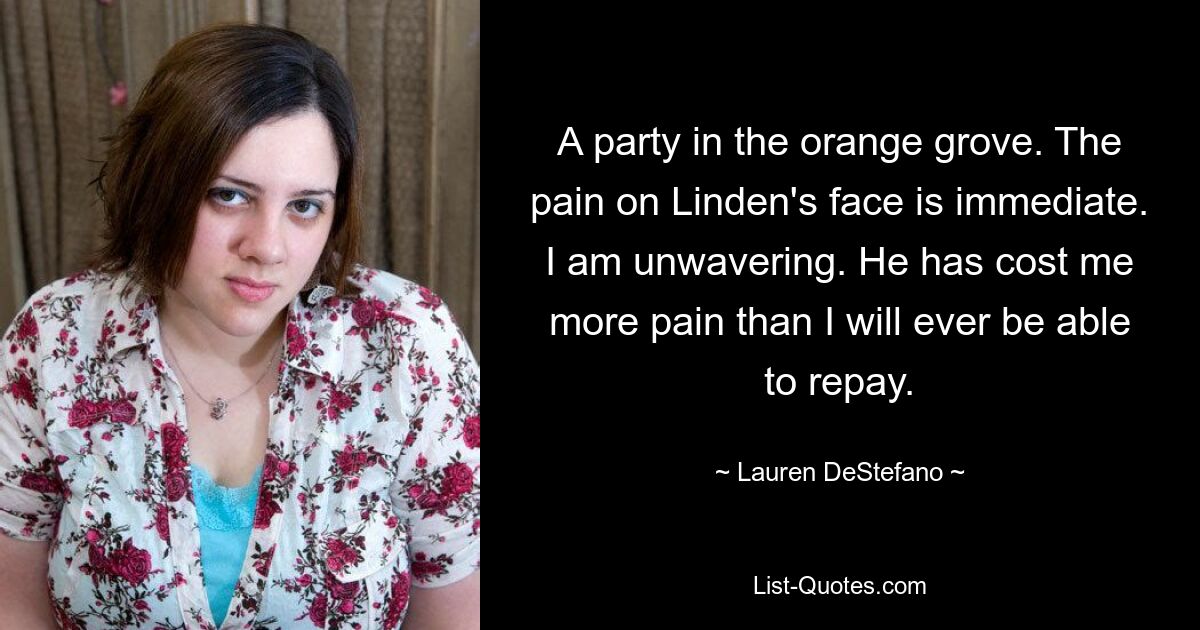 A party in the orange grove. The pain on Linden's face is immediate. I am unwavering. He has cost me more pain than I will ever be able to repay. — © Lauren DeStefano