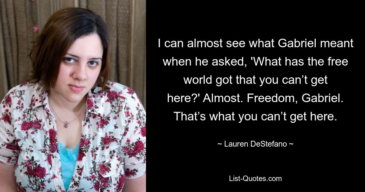 I can almost see what Gabriel meant when he asked, 'What has the free world got that you can’t get here?' Almost. Freedom, Gabriel. That’s what you can’t get here. — © Lauren DeStefano