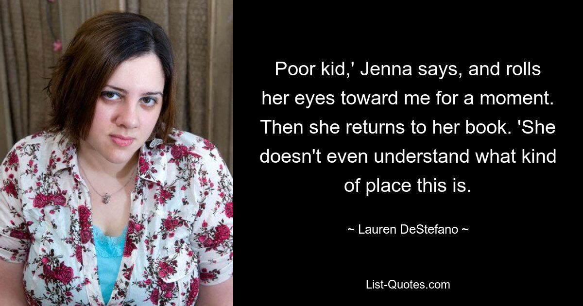 Poor kid,' Jenna says, and rolls her eyes toward me for a moment. Then she returns to her book. 'She doesn't even understand what kind of place this is. — © Lauren DeStefano