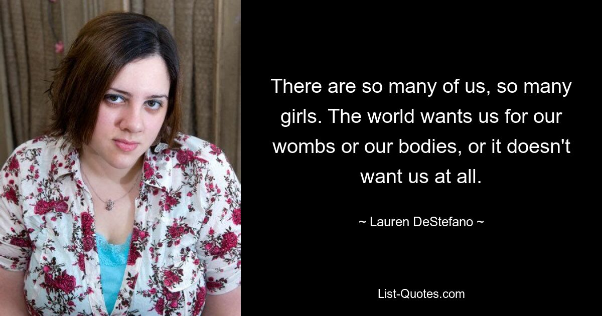 There are so many of us, so many girls. The world wants us for our wombs or our bodies, or it doesn't want us at all. — © Lauren DeStefano