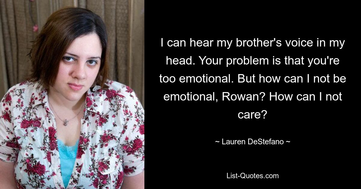 I can hear my brother's voice in my head. Your problem is that you're too emotional. But how can I not be emotional, Rowan? How can I not care? — © Lauren DeStefano