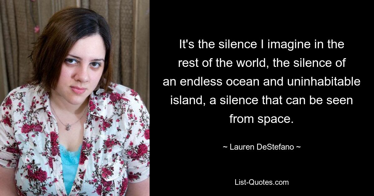 It's the silence I imagine in the rest of the world, the silence of an endless ocean and uninhabitable island, a silence that can be seen from space. — © Lauren DeStefano