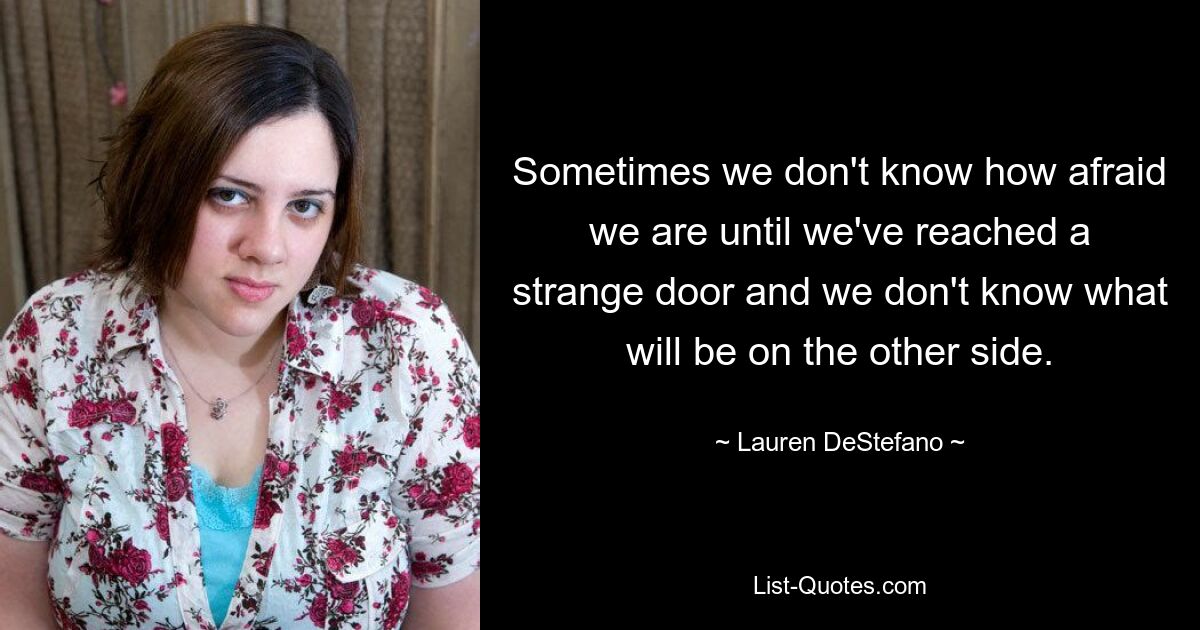 Sometimes we don't know how afraid we are until we've reached a strange door and we don't know what will be on the other side. — © Lauren DeStefano