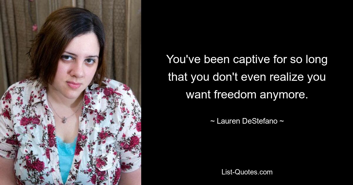 You've been captive for so long that you don't even realize you want freedom anymore. — © Lauren DeStefano