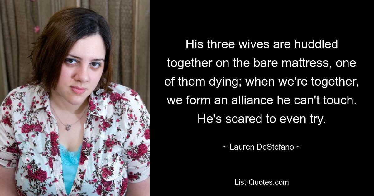 His three wives are huddled together on the bare mattress, one of them dying; when we're together, we form an alliance he can't touch. He's scared to even try. — © Lauren DeStefano