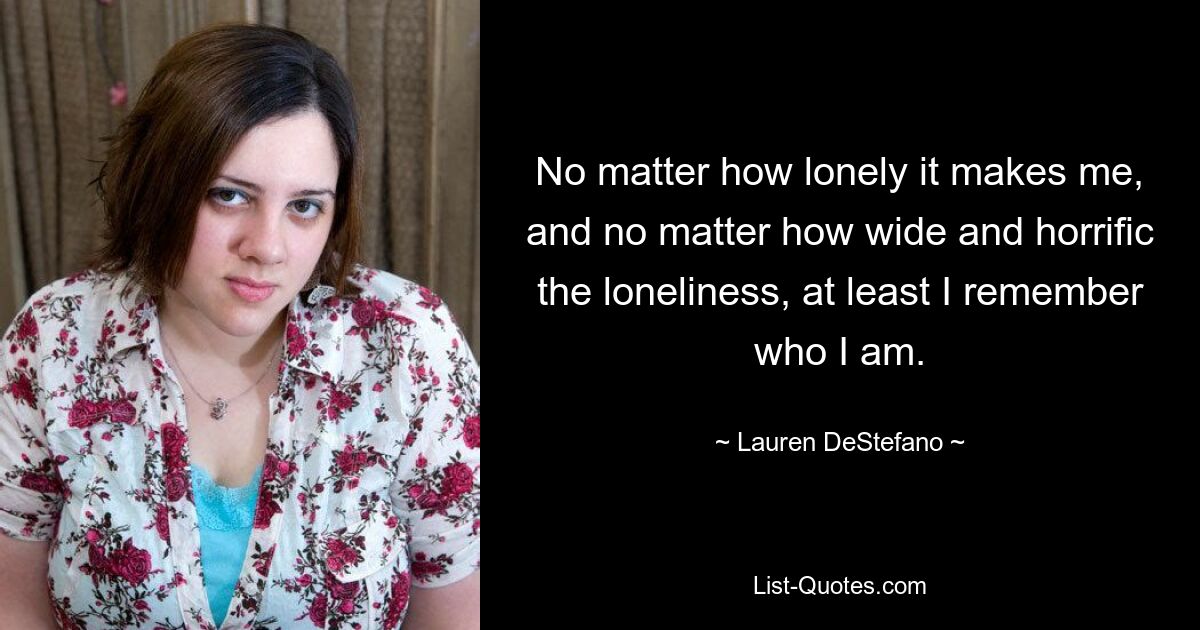 No matter how lonely it makes me, and no matter how wide and horrific the loneliness, at least I remember who I am. — © Lauren DeStefano