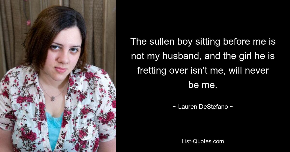 The sullen boy sitting before me is not my husband, and the girl he is fretting over isn't me, will never be me. — © Lauren DeStefano