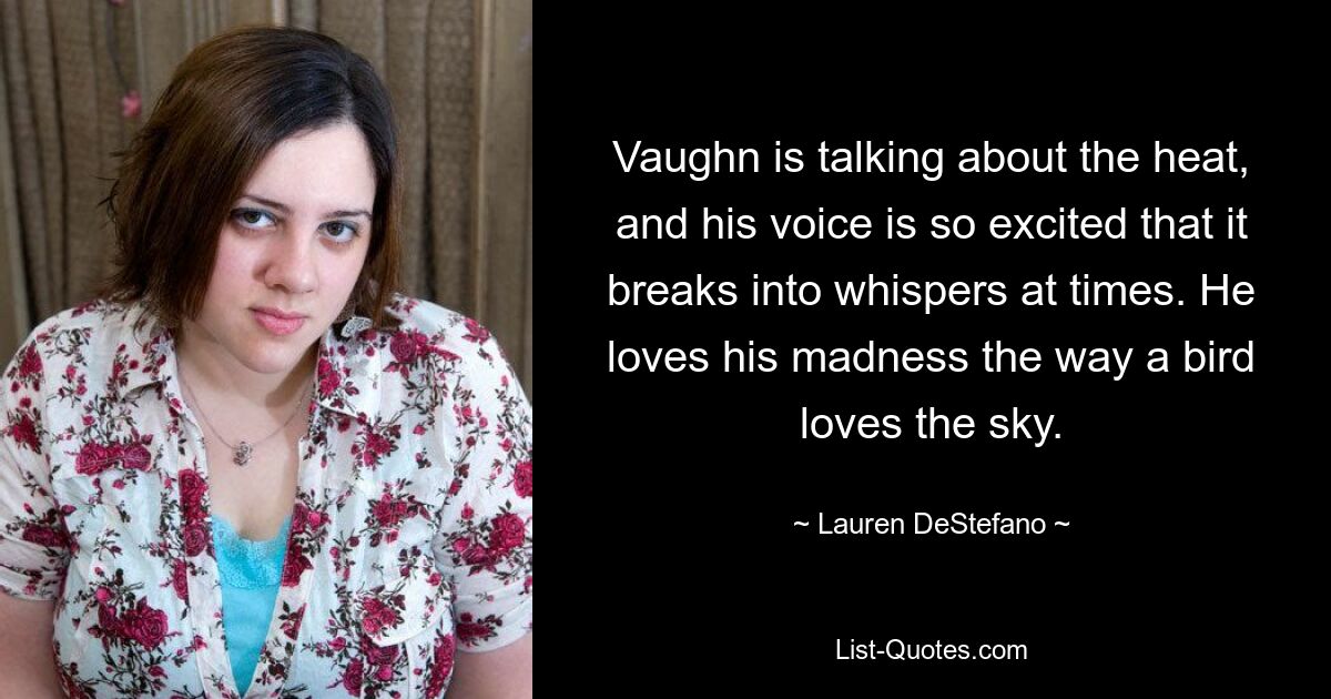 Vaughn is talking about the heat, and his voice is so excited that it breaks into whispers at times. He loves his madness the way a bird loves the sky. — © Lauren DeStefano