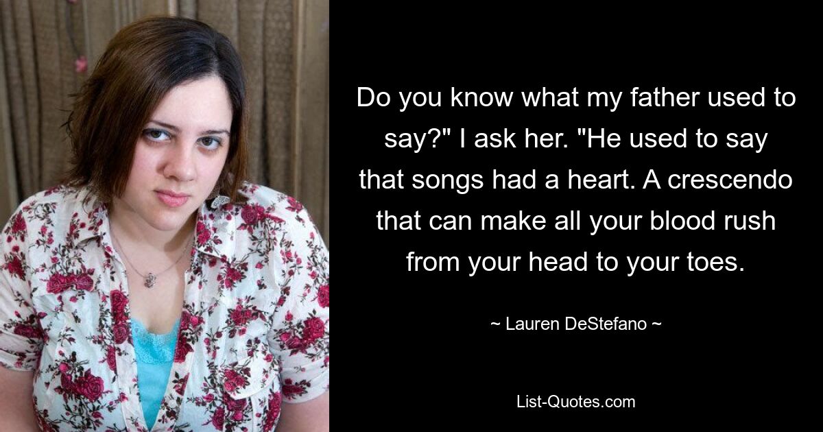 Do you know what my father used to say?" I ask her. "He used to say that songs had a heart. A crescendo that can make all your blood rush from your head to your toes. — © Lauren DeStefano