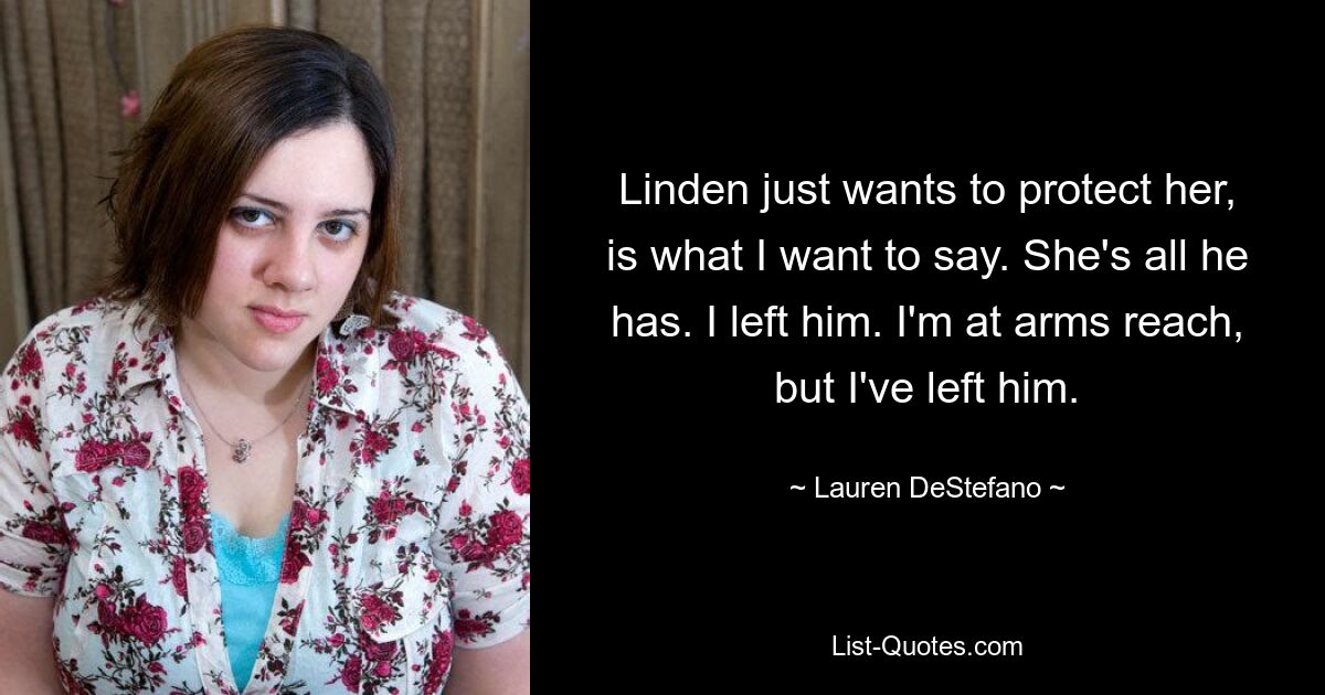 Linden just wants to protect her, is what I want to say. She's all he has. I left him. I'm at arms reach, but I've left him. — © Lauren DeStefano