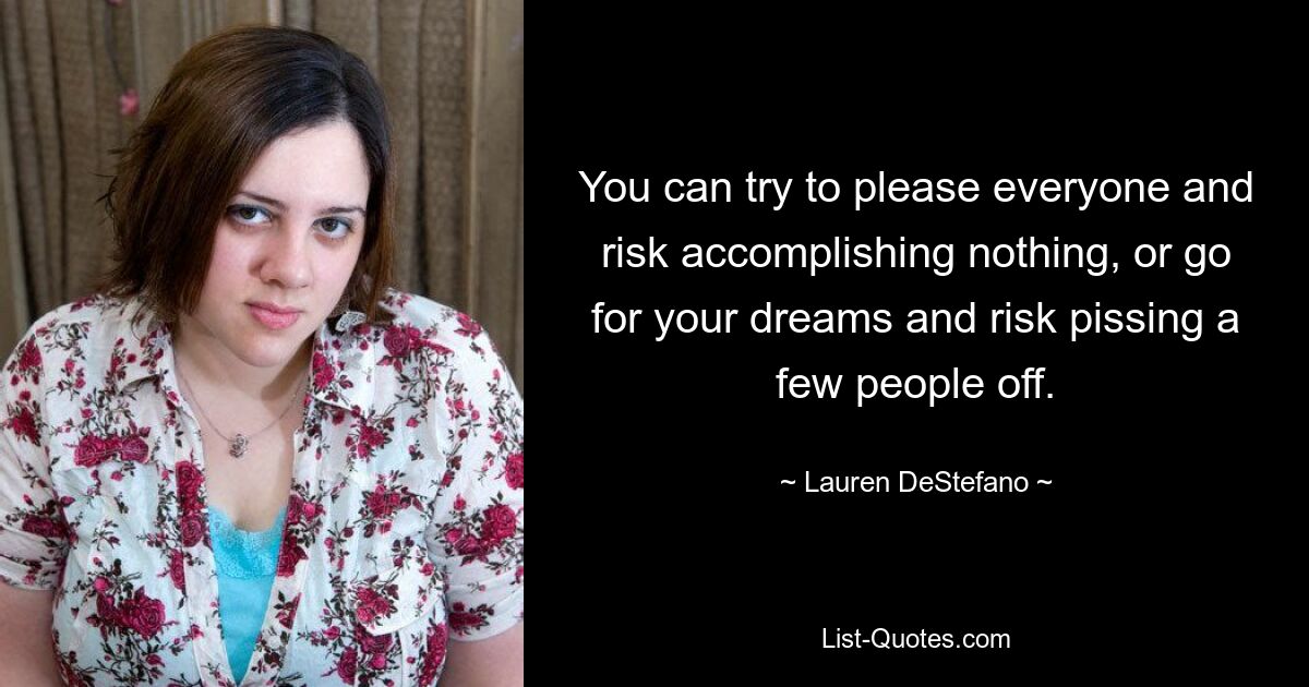 You can try to please everyone and risk accomplishing nothing, or go for your dreams and risk pissing a few people off. — © Lauren DeStefano