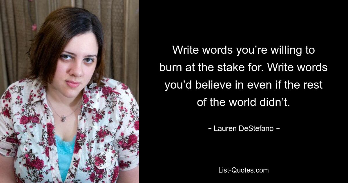 Write words you’re willing to burn at the stake for. Write words you’d believe in even if the rest of the world didn’t. — © Lauren DeStefano