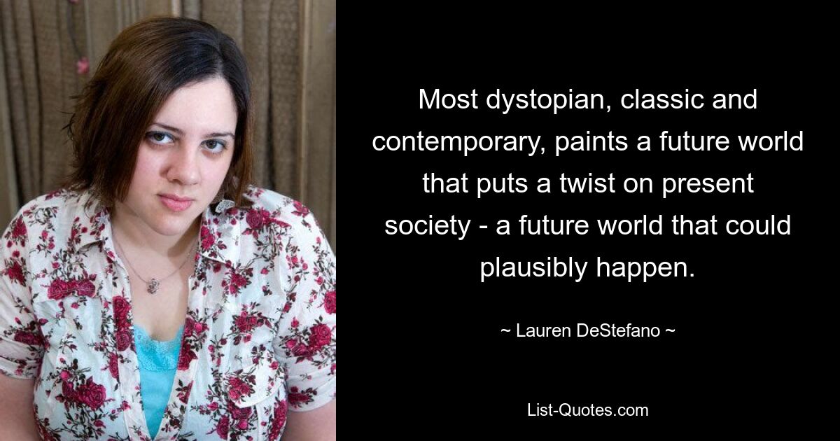 Most dystopian, classic and contemporary, paints a future world that puts a twist on present society - a future world that could plausibly happen. — © Lauren DeStefano