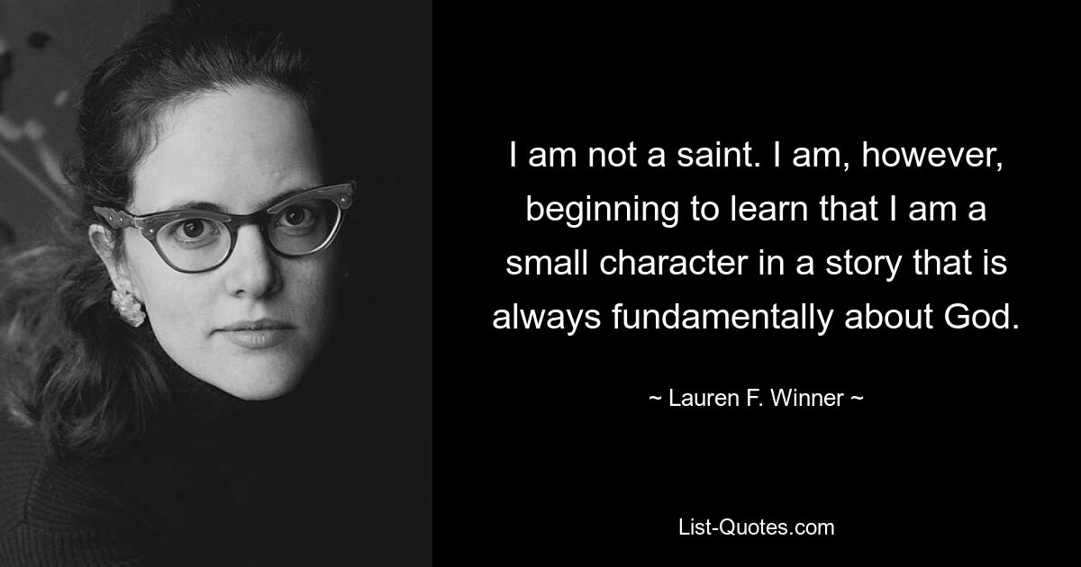 I am not a saint. I am, however, beginning to learn that I am a small character in a story that is always fundamentally about God. — © Lauren F. Winner