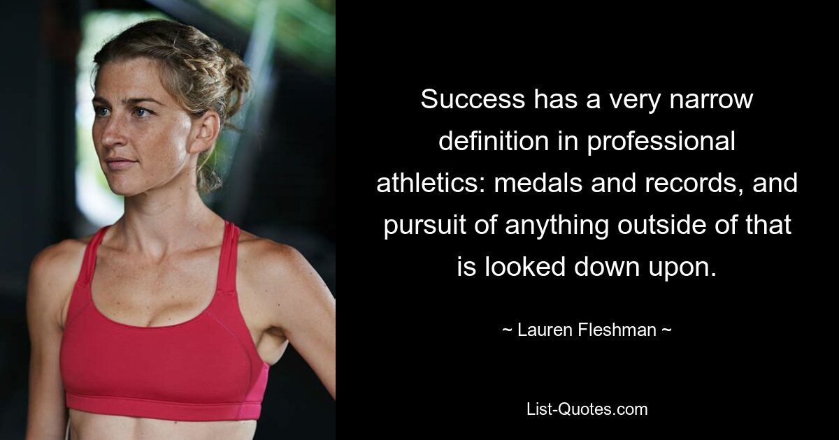 Success has a very narrow definition in professional athletics: medals and records, and pursuit of anything outside of that is looked down upon. — © Lauren Fleshman