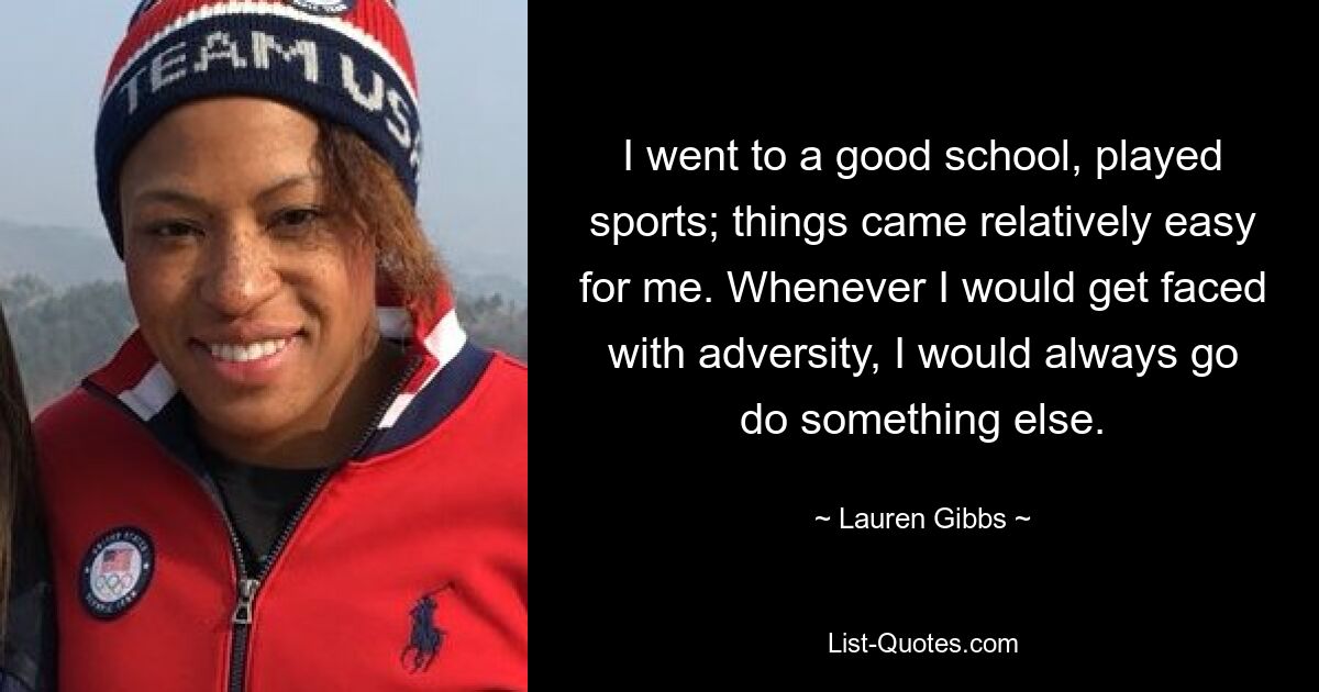 I went to a good school, played sports; things came relatively easy for me. Whenever I would get faced with adversity, I would always go do something else. — © Lauren Gibbs