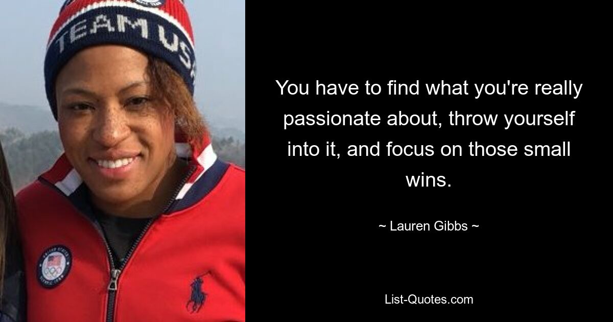 You have to find what you're really passionate about, throw yourself into it, and focus on those small wins. — © Lauren Gibbs