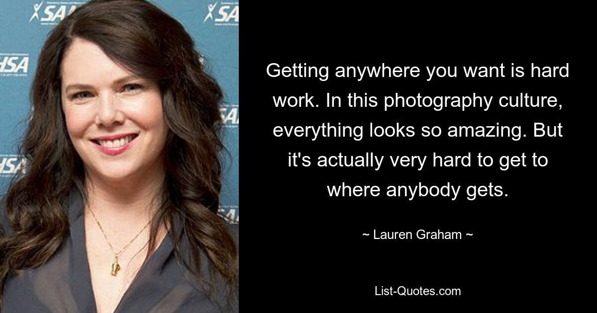 Getting anywhere you want is hard work. In this photography culture, everything looks so amazing. But it's actually very hard to get to where anybody gets. — © Lauren Graham