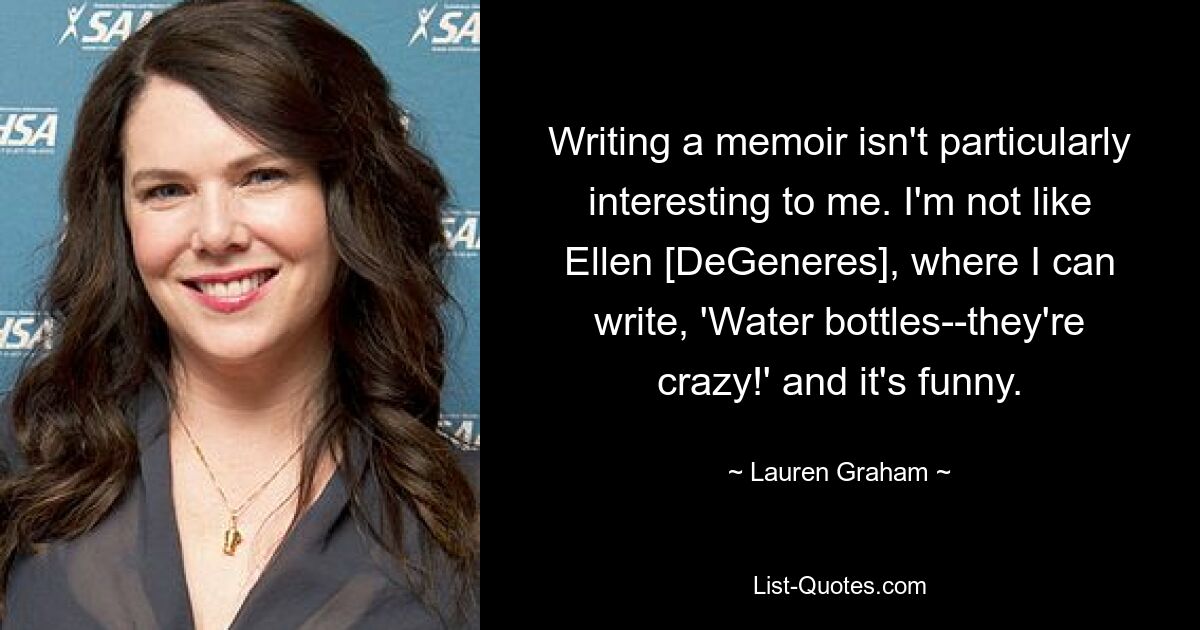 Writing a memoir isn't particularly interesting to me. I'm not like Ellen [DeGeneres], where I can write, 'Water bottles--they're crazy!' and it's funny. — © Lauren Graham