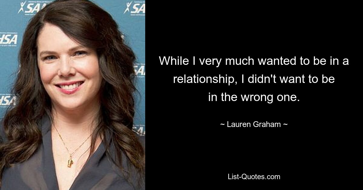 While I very much wanted to be in a relationship, I didn't want to be in the wrong one. — © Lauren Graham