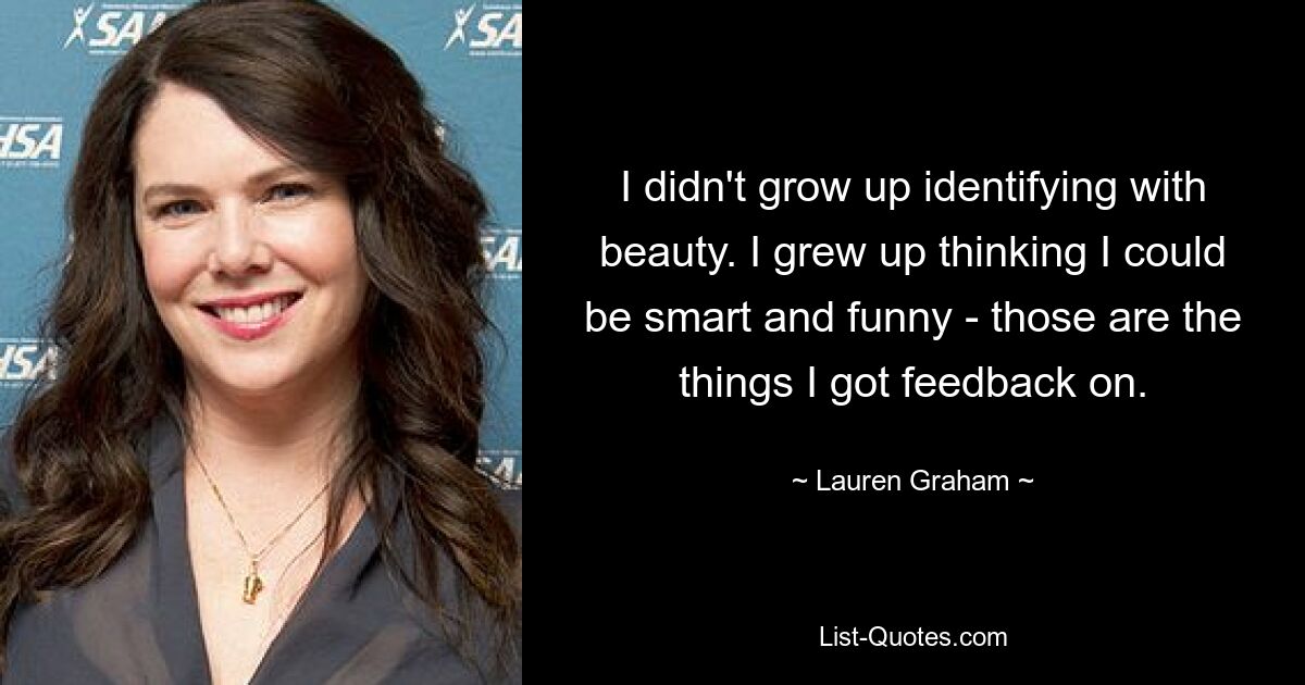 I didn't grow up identifying with beauty. I grew up thinking I could be smart and funny - those are the things I got feedback on. — © Lauren Graham