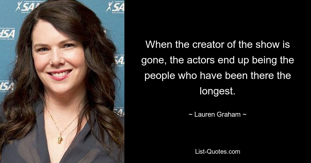 When the creator of the show is gone, the actors end up being the people who have been there the longest. — © Lauren Graham