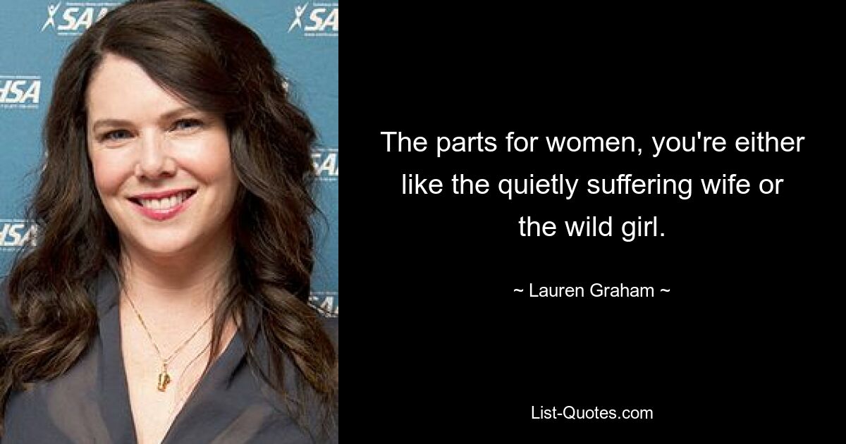 The parts for women, you're either like the quietly suffering wife or the wild girl. — © Lauren Graham