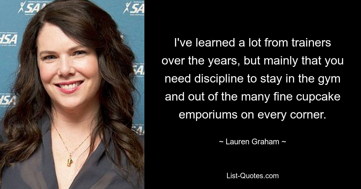 I've learned a lot from trainers over the years, but mainly that you need discipline to stay in the gym and out of the many fine cupcake emporiums on every corner. — © Lauren Graham