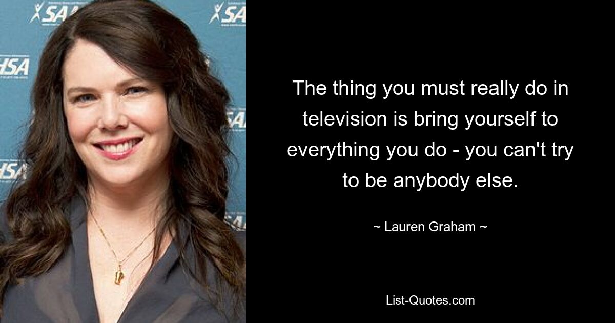 The thing you must really do in television is bring yourself to everything you do - you can't try to be anybody else. — © Lauren Graham