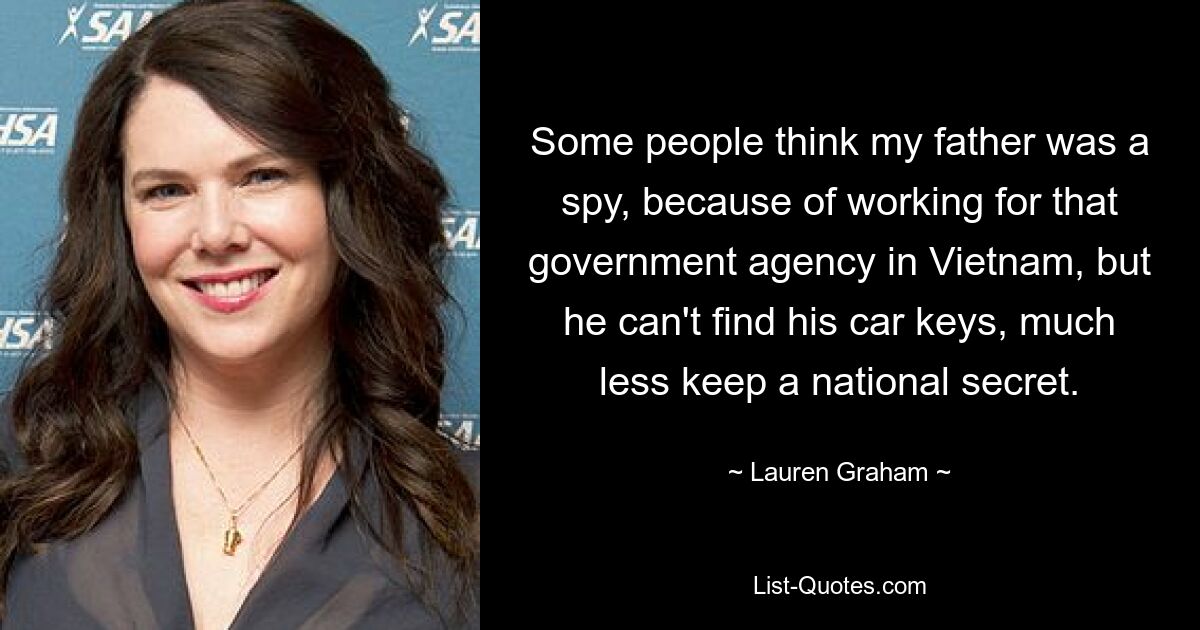 Some people think my father was a spy, because of working for that government agency in Vietnam, but he can't find his car keys, much less keep a national secret. — © Lauren Graham