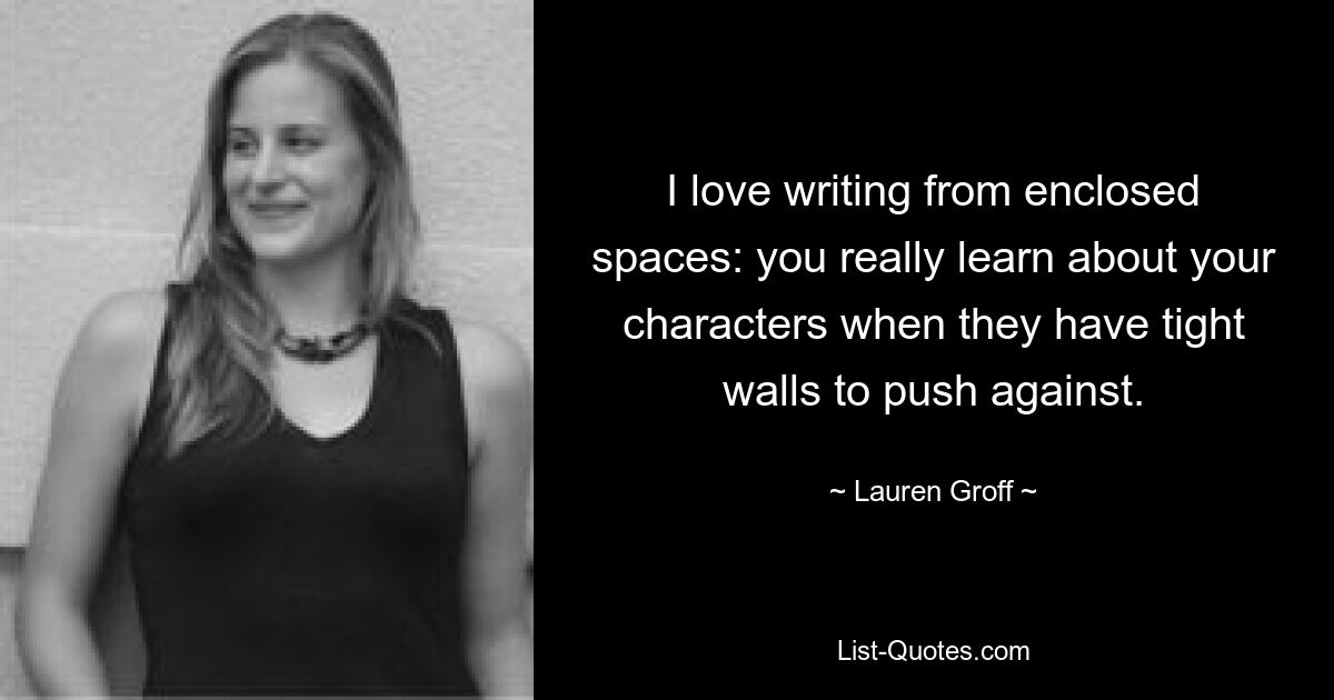 I love writing from enclosed spaces: you really learn about your characters when they have tight walls to push against. — © Lauren Groff