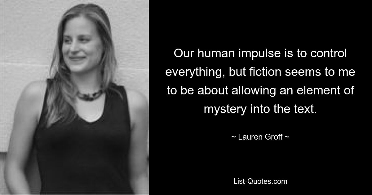 Our human impulse is to control everything, but fiction seems to me to be about allowing an element of mystery into the text. — © Lauren Groff