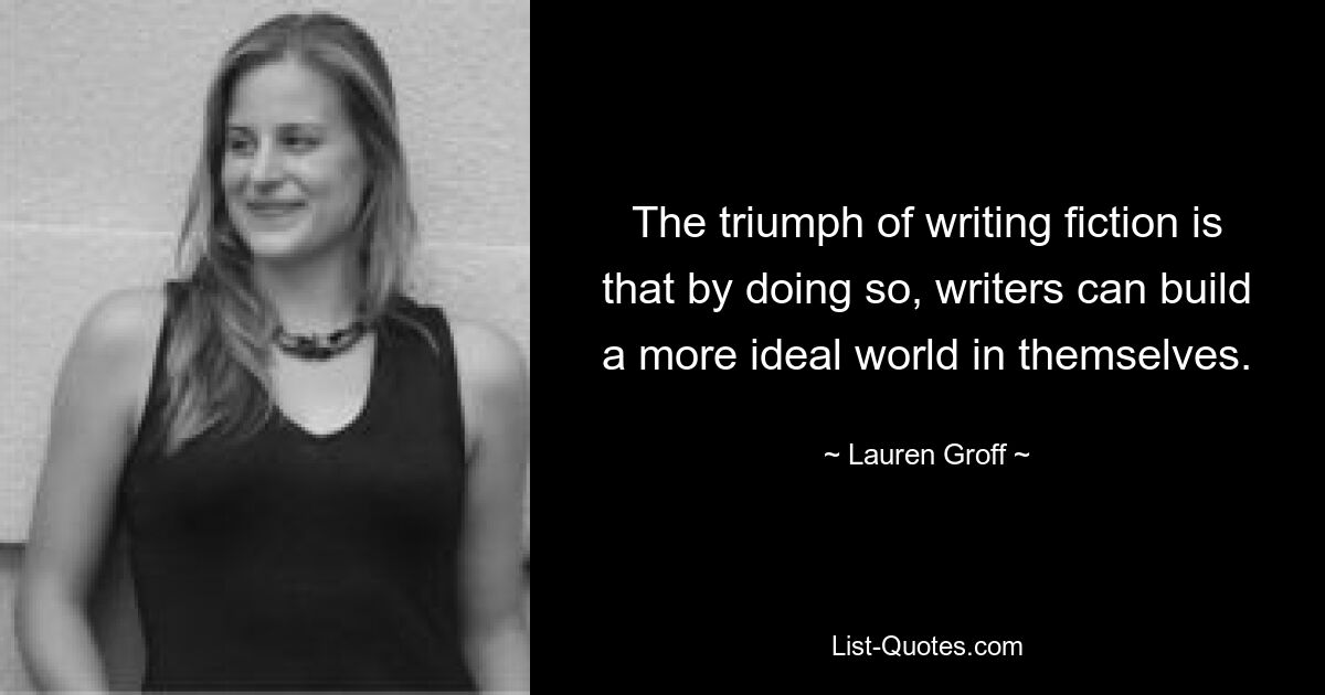 The triumph of writing fiction is that by doing so, writers can build a more ideal world in themselves. — © Lauren Groff