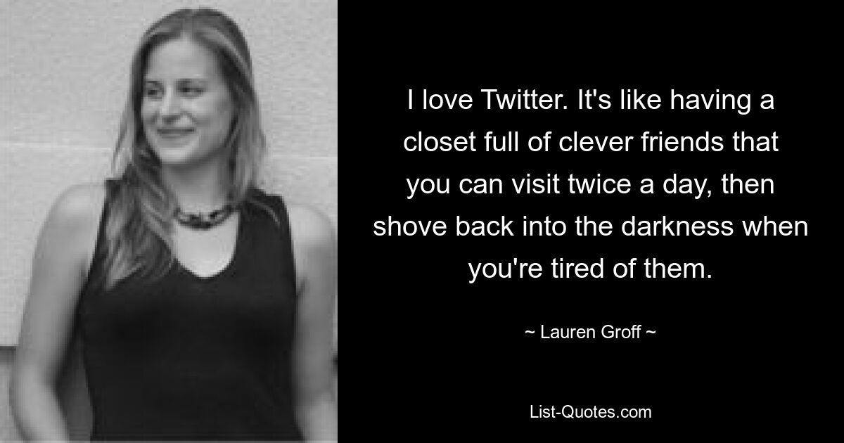 I love Twitter. It's like having a closet full of clever friends that you can visit twice a day, then shove back into the darkness when you're tired of them. — © Lauren Groff