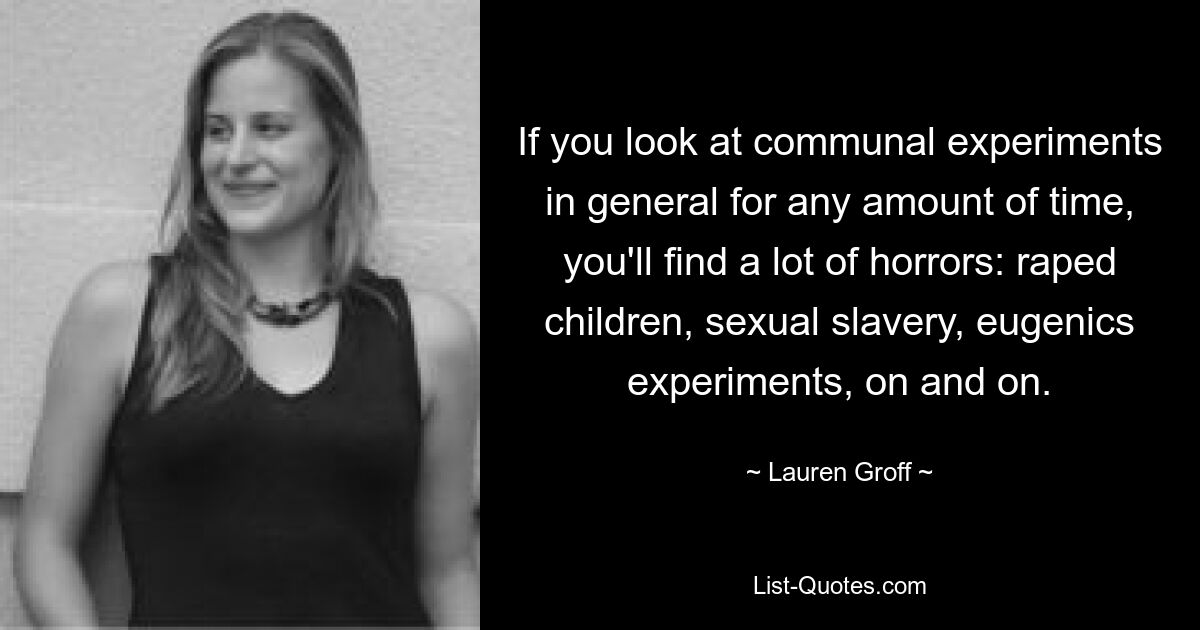 If you look at communal experiments in general for any amount of time, you'll find a lot of horrors: raped children, sexual slavery, eugenics experiments, on and on. — © Lauren Groff