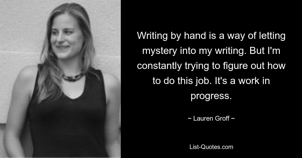 Writing by hand is a way of letting mystery into my writing. But I'm constantly trying to figure out how to do this job. It's a work in progress. — © Lauren Groff