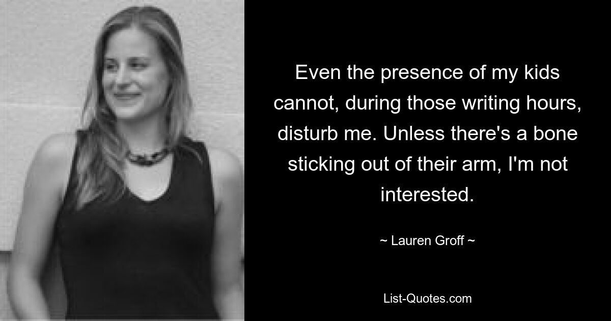 Even the presence of my kids cannot, during those writing hours, disturb me. Unless there's a bone sticking out of their arm, I'm not interested. — © Lauren Groff