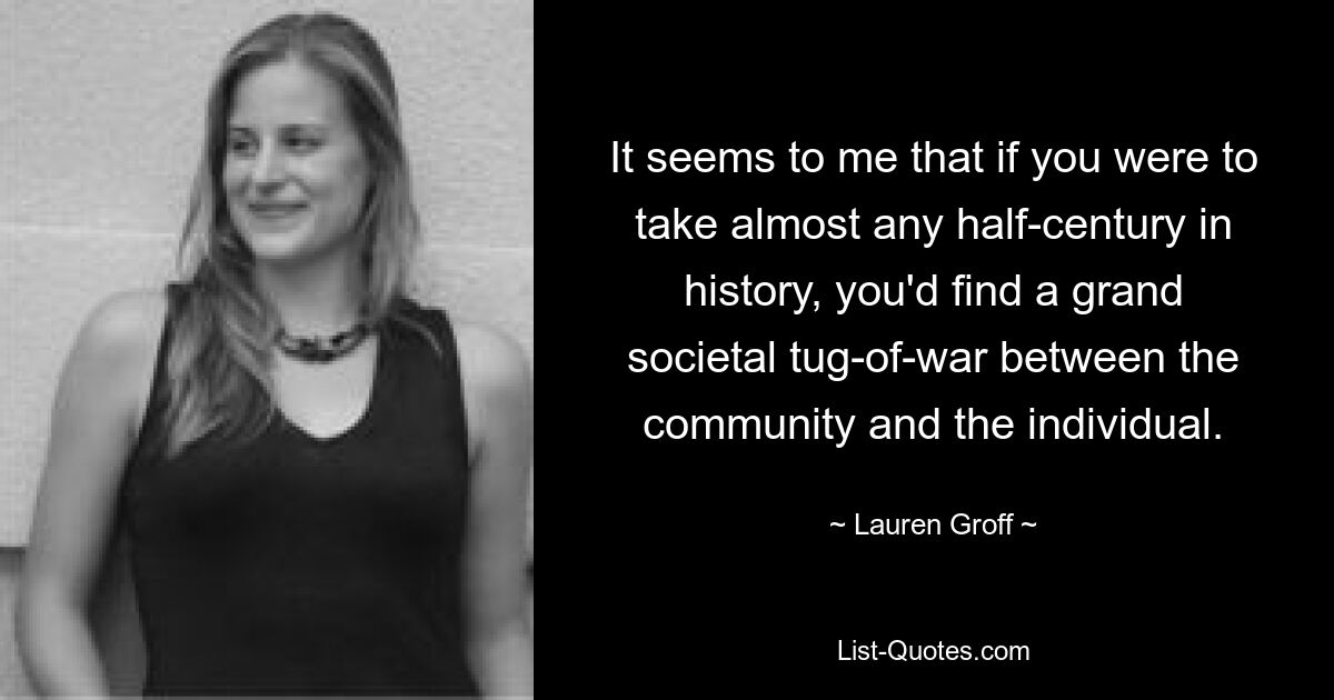 It seems to me that if you were to take almost any half-century in history, you'd find a grand societal tug-of-war between the community and the individual. — © Lauren Groff