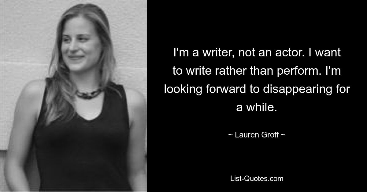 I'm a writer, not an actor. I want to write rather than perform. I'm looking forward to disappearing for a while. — © Lauren Groff