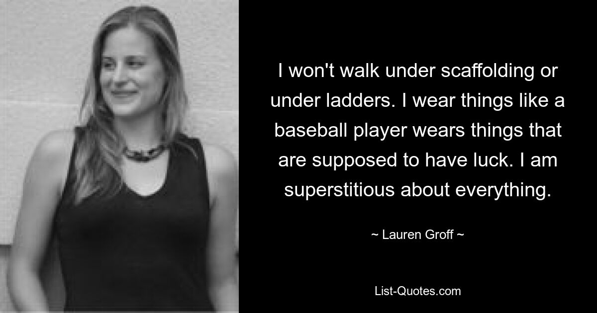 I won't walk under scaffolding or under ladders. I wear things like a baseball player wears things that are supposed to have luck. I am superstitious about everything. — © Lauren Groff