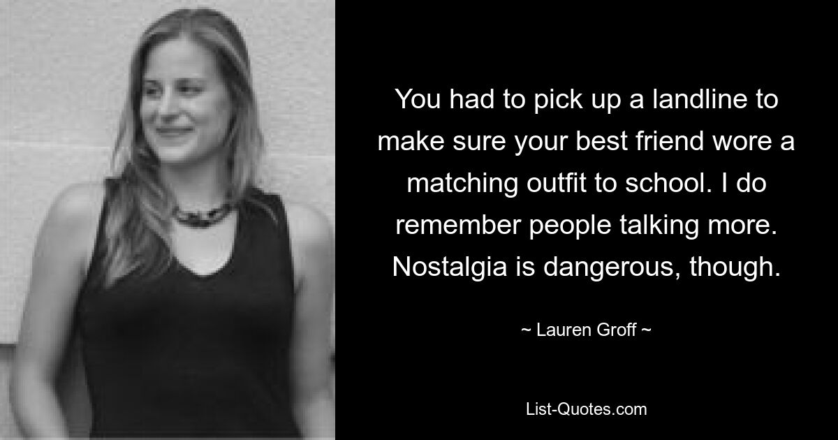 You had to pick up a landline to make sure your best friend wore a matching outfit to school. I do remember people talking more. Nostalgia is dangerous, though. — © Lauren Groff