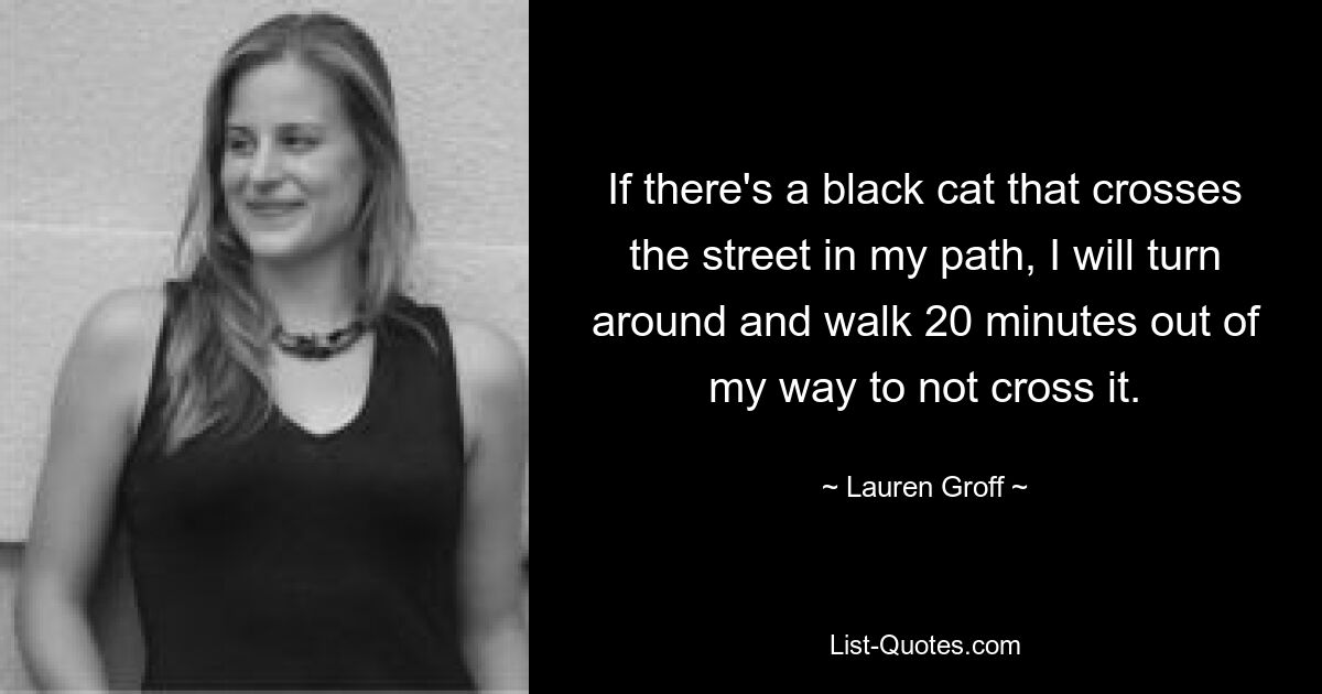 If there's a black cat that crosses the street in my path, I will turn around and walk 20 minutes out of my way to not cross it. — © Lauren Groff