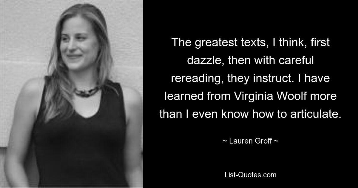 The greatest texts, I think, first dazzle, then with careful rereading, they instruct. I have learned from Virginia Woolf more than I even know how to articulate. — © Lauren Groff