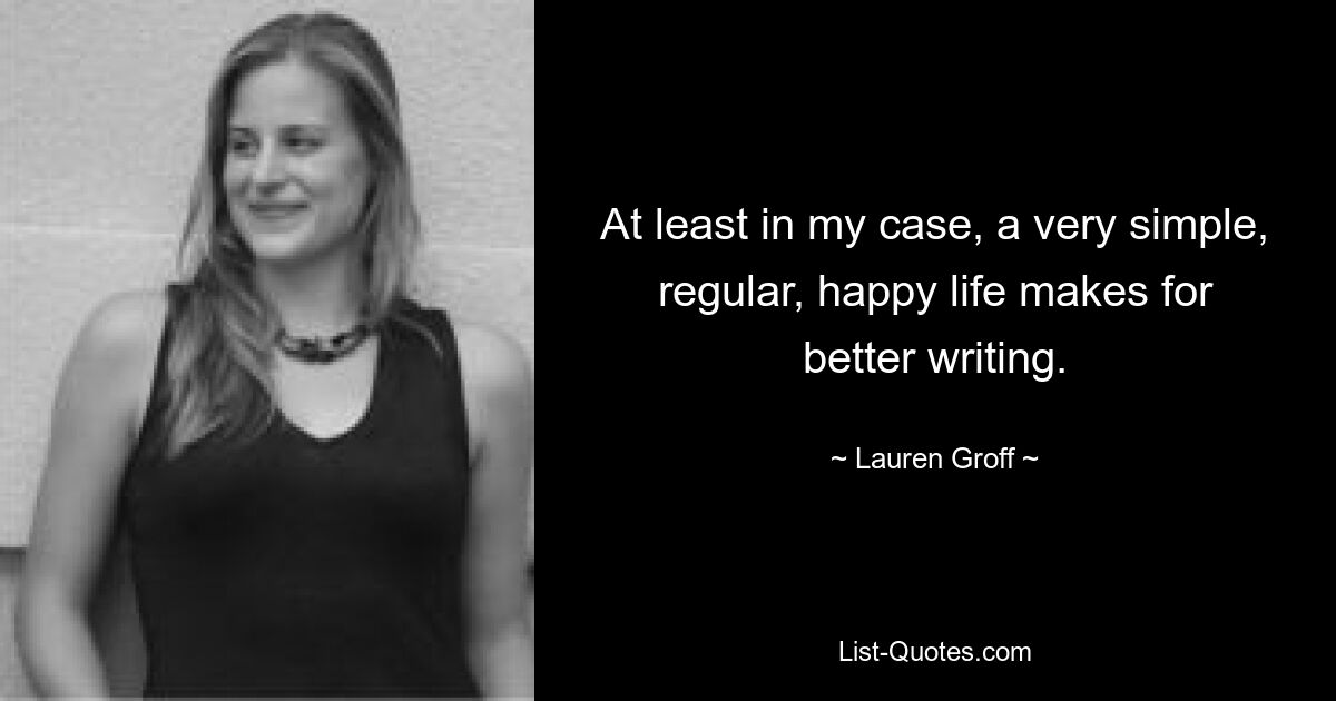 At least in my case, a very simple, regular, happy life makes for better writing. — © Lauren Groff