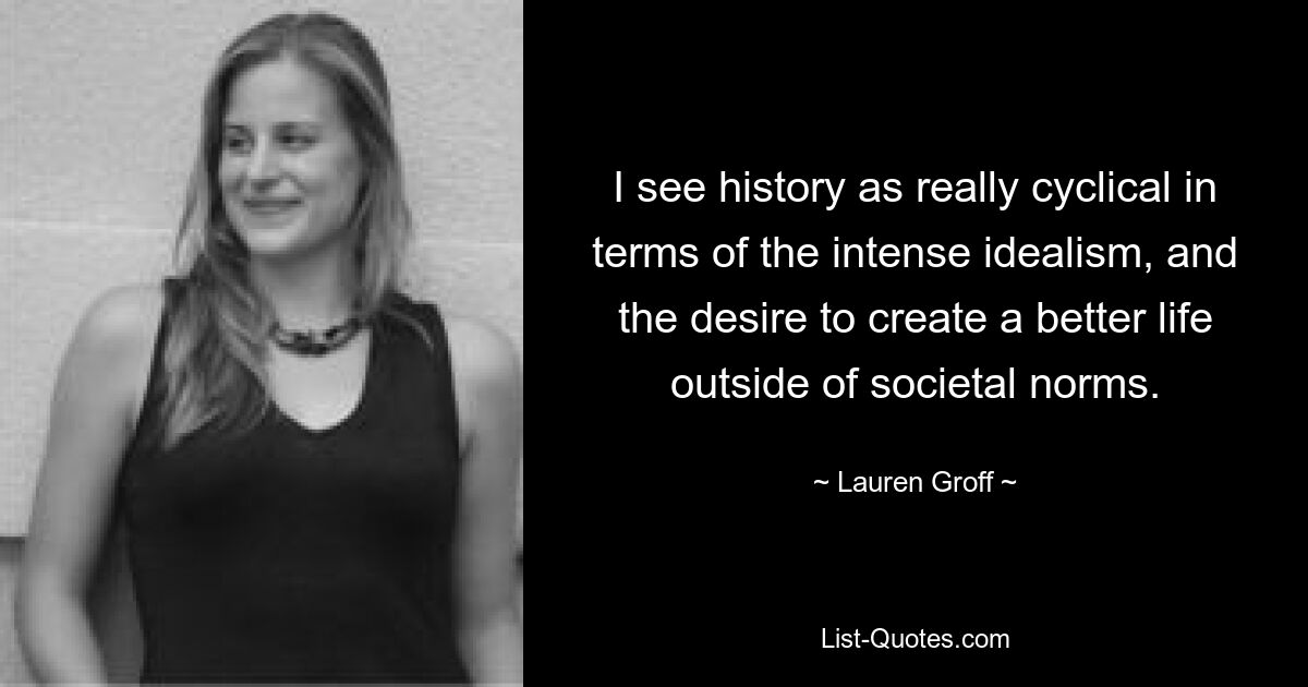 I see history as really cyclical in terms of the intense idealism, and the desire to create a better life outside of societal norms. — © Lauren Groff