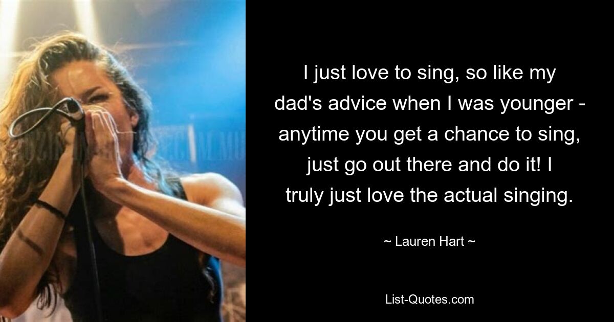 I just love to sing, so like my dad's advice when I was younger - anytime you get a chance to sing, just go out there and do it! I truly just love the actual singing. — © Lauren Hart