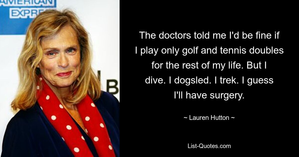 The doctors told me I'd be fine if I play only golf and tennis doubles for the rest of my life. But I dive. I dogsled. I trek. I guess I'll have surgery. — © Lauren Hutton