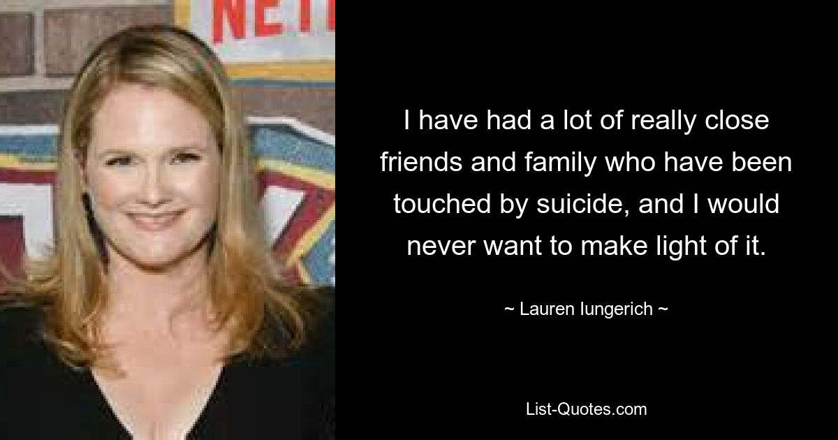 I have had a lot of really close friends and family who have been touched by suicide, and I would never want to make light of it. — © Lauren Iungerich