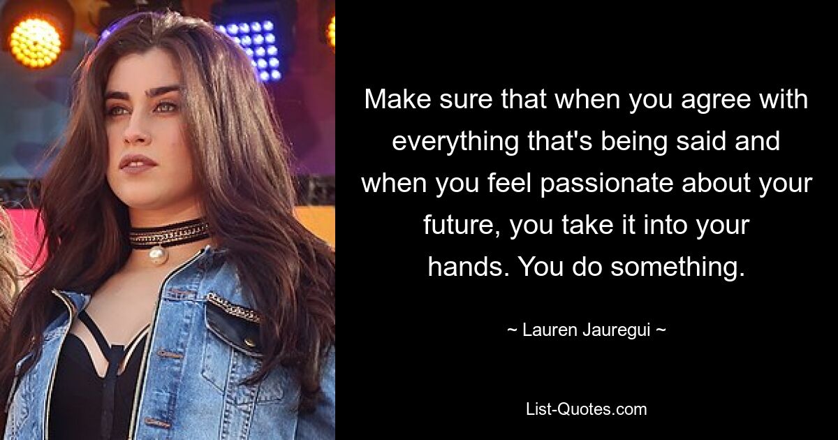 Make sure that when you agree with everything that's being said and when you feel passionate about your future, you take it into your hands. You do something. — © Lauren Jauregui