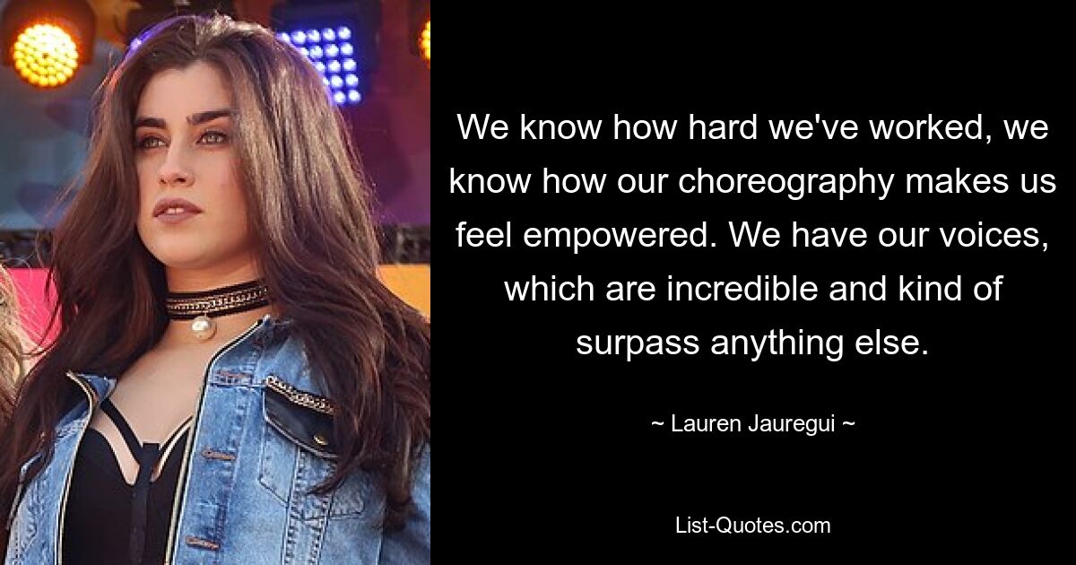 We know how hard we've worked, we know how our choreography makes us feel empowered. We have our voices, which are incredible and kind of surpass anything else. — © Lauren Jauregui